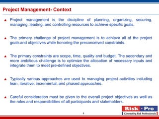 8
Project Management- Context
 Project management is the discipline of planning, organizing, securing,
managing, leading, and controlling resources to achieve specific goals.
 The primary challenge of project management is to achieve all of the project
goals and objectives while honoring the preconceived constraints.
 The primary constraints are scope, time, quality and budget. The secondary and
more ambitious challenge is to optimize the allocation of necessary inputs and
integrate them to meet pre-defined objectives.
 Typically various approaches are used to managing project activities including
lean, iterative, incremental, and phased approaches.
 Careful consideration must be given to the overall project objectives as well as
the roles and responsibilities of all participants and stakeholders.
 