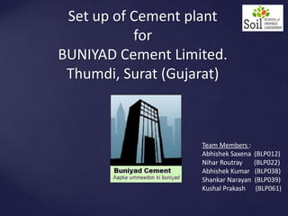 Set up of Cement plantforBUNIYAD Cement Limited.Thumdi, Surat (Gujarat) Team Members : Abhishek Saxena  (BLP012) NiharRoutray       (BLP022) Abhishek Kumar   (BLP038) Shankar Narayan  (BLP039) Kushal Prakash      (BLP061) 