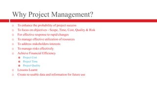 Why Project Management?To enhance the probability of project successTo focus on objectives - Scope, Time, Cost, Quality & RiskFor effective response to rapid changesTo manage effective utilization of resourcesTo address stakeholders interestsTo manage risks effectivelyAchieve Financial EfficiencyProject CostProject TimeProject QualityLessons LearntCreate re-usable data and information for future use