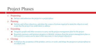 Project PhasesPreparaingDefines and authorizes the project or a project phasePanningDefines and refines objectives, and plans the course of actions required to attain the objectives and scope that the project was undertaken to addressExecutingIntegrates people and other resources to carry out the project management plan for the projectRegularly measures and monitors progress to identify variances from the project management plan so that corrective action can be taken when necessary to meet project objectivesClosingFormalizes the acceptance of the product, service or result, and brings the project or a project phase to an orderly end