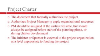 Project CharterThe document that formally authorizes the projectAuthorizes Project Manager to apply organizational resourcesPM should be assigned at the earliest feasible, but should always be assigned before start of the planning phase, or during charter developmentThe Initiator or Sponsor is external to the project organization at a level appropriate to funding the project