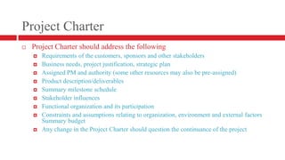 Project CharterProject Charter should address the followingRequirements of the customers, sponsors and other stakeholdersBusiness needs, project justification, strategic planAssigned PM and authority (some other resources may also be pre-assigned)Product description/deliverablesSummary milestone scheduleStakeholder influencesFunctional organization and its participationConstraints and assumptions relating to organization, environment and external factorsSummary budgetAny change in the Project Charter should question the continuance of the project
