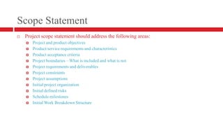Scope StatementProject scope statement should address the following areas:Project and product objectivesProduct/service requirements and characteristicsProduct acceptance criteriaProject boundaries – What is included and what is notProject requirements and deliverablesProject constraintsProject assumptionsInitial project organizationInitial defined risksSchedule milestonesInitial Work Breakdown Structure