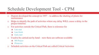Schedule Development Tool - CPMDupont developed the concept in 1957 – to address the shutting of plants for maintenanceHelps to identify the path of activities where any delay WILL cause a delay in the project timelineFor activities outside the Critical Path, there is tolerance forLate startLate finishEarly startUsed to be carried out by hand – now there are software availableMS ProjectPrimaveraSchedule activities on the Critical Path are called Critical Activities