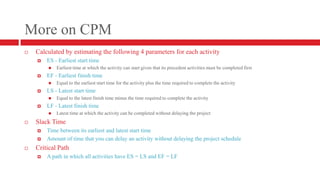 More on CPMCalculated by estimating the following 4 parameters for each activityES - Earliest start timeEarliest time at which the activity can start given that its precedent activities must be completed firstEF - Earliest finish timeEqual to the earliest start time for the activity plus the time required to complete the activityLS - Latest start timeEqual to the latest finish time minus the time required to complete the activityLF - Latest finish timeLatest time at which the activity can be completed without delaying the projectSlack TimeTime between its earliest and latest start timeAmount of time that you can delay an activity without delaying the project scheduleCritical Path	A path in which all activities have ES = LS and EF = LF
