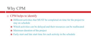 Why CPMCPM helps to identifyDifferent activities that MUST be completed on time for the project to stay on scheduleWhich activities can be delayed and their resources can be reallocatedMinimum duration of the project Early start and late start time for each activity in the schedule
