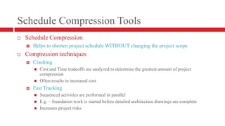 Schedule Compression ToolsSchedule CompressionHelps to shorten project schedule WITHOUT changing the project scopeCompression techniquesCrashingCost and Time tradeoffs are analyzed to determine the greatest amount of project compressionOften results in increased costFast TrackingSequenced activities are performed in parallelE.g. – foundation work is started before detailed architecture drawings are completeIncreases project risks