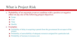 What is Project RiskProbability of an uncertain event or condition with a positive or negative effect on any one of the following project objectivesScopeCostTimeQualityExamplesProbability of delay in acquiring a permit from the government for an aspect of the projectProbability of unavailability of adequate resources assigned for a particular taskProbability of increase in resource cost
