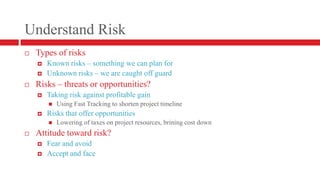 Understand RiskTypes of risksKnown risks – something we can plan forUnknown risks – we are caught off guardRisks – threats or opportunities?Taking risk against profitable gainUsing Fast Tracking to shorten project timelineRisks that offer opportunitiesLowering of taxes on project resources, brining cost downAttitude toward risk?Fear and avoidAccept and face