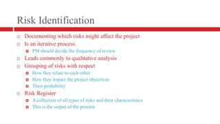 Risk IdentificationDocumenting which risks might affect the projectIs an iterative processPM should decide the frequency of reviewLeads commonly to qualitative analysis Grouping of risks with respectHow they relate to each otherHow they impact the project objectivesTheir probability Risk RegisterA collection of all types of risks and their characteristicsThis is the output of the process