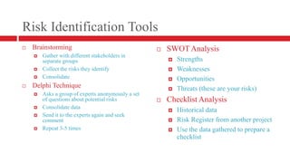 Risk Identification ToolsBrainstormingGather with different stakeholders in separate groupsCollect the risks they identifyConsolidateDelphi TechniqueAsks a group of experts anonymously a set of questions about potential risksConsolidate dataSend it to the experts again and seek commentRepeat 3-5 timesSWOT AnalysisStrengthsWeaknessesOpportunitiesThreats (these are your risks)Checklist AnalysisHistorical dataRisk Register from another projectUse the data gathered to prepare a checklist