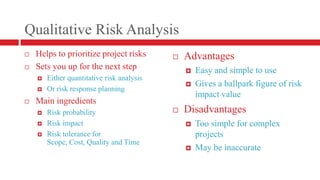 Qualitative Risk AnalysisHelps to prioritize project risksSets you up for the next stepEither quantitative risk analysisOr risk response planningMain ingredientsRisk probabilityRisk impactRisk tolerance for Scope, Cost, Quality and TimeAdvantagesEasy and simple to useGives a ballpark figure of risk impact valueDisadvantagesToo simple for complex projectsMay be inaccurate