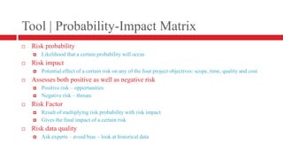 Tool | Probability-Impact MatrixRisk probabilityLikelihood that a certain probability will occurRisk impactPotential effect of a certain risk on any of the four project objectives: scope, time, quality and costAssesses both positive as well as negative riskPositive risk – opportunitiesNegative risk – threatsRisk FactorResult of multiplying risk probability with risk impactGives the final impact of a certain riskRisk data qualityAsk experts – avoid bias – look at historical data