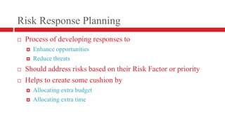 Risk Response PlanningProcess of developing responses toEnhance opportunitiesReduce threatsShould address risks based on their Risk Factor or priorityHelps to create some cushion by Allocating extra budgetAllocating extra time