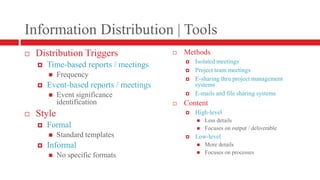 Information Distribution | ToolsDistribution TriggersTime-based reports / meetingsFrequencyEvent-based reports / meetingsEvent significance identificationStyleFormalStandard templatesInformal No specific formatsMethodsIsolated meetingsProject team meetingsE-sharing thru project management systemsE-mails and file sharing systemsContentHigh-level Less detailsFocuses on output / deliverableLow-levelMore detailsFocuses on processes