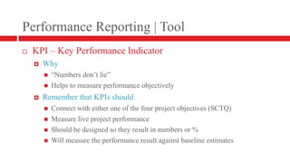 Performance Reporting | ToolKPI – Key Performance IndicatorWhy“Numbers don’t lie”Helps to measure performance objectivelyRemember that KPIs shouldConnect with either one of the four project objectives (SCTQ)Measure live project performanceShould be designed so they result in numbers or %Will measure the performance result against baseline estimates