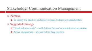 Stakeholder Communication ManagementPurposeTo satisfy the needs of and resolve issues with project stakeholdersSuggested Strategy“Need to know basis” – well-defined lines of communication separationActive engagement – answer before they question