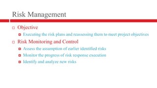 Risk ManagementObjectiveExecuting the risk plans and reassessing them to meet project objectives Risk Monitoring and ControlAssess the assumption of earlier identified risksMonitor the progress of risk response executionIdentify and analyze new risks