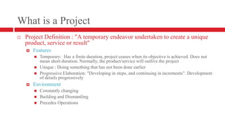 What is a ProjectProject Definition : "A temporary endeavor undertaken to create a unique product, service or result"FeaturesTemporary:  Has a finite duration, project ceases when its objective is achieved. Does not mean short duration. Normally, the product/service will outlive the projectUnique : Doing something that has not been done earlierProgressive Elaboration: "Developing in steps, and continuing in increments". Development of details progressivelyEnvironmentConstantly changingBuilding and DismantlingPrecedes Operations