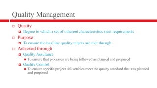 Quality ManagementQualityDegree to which a set of inherent characteristics meet requirementsPurposeTo ensure the baseline quality targets are met through Achieved throughQuality AssuranceTo ensure that processes are being followed as planned and proposedQuality ControlTo ensure specific project deliverables meet the quality standard that was planned and proposed