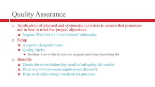 Quality AssuranceApplication of planned and systematic activities to ensure that processes are in line to meet the project objectivesNegates “Don’t fix it if it isn’t broken” philosophySetupA separate designated teamQuality CirclesMembers from within the team are assigned and rotated to perform QABenefitsChecks deviations before they result in bad quality deliverablePaves way for Continuous Improvement (Kaizen?)Helps to develop stronger standards for processes