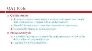 QA | ToolsQuality AuditsStructured review activity to check whether project processes comply with organizational  / project policies and proceduresShouldn’t be announced – best when done without prior noticeConducted by trained in-house personnelProcess AnalysisA scheduled activity to systematically review processes in view of the deliverables and project objectivesFeedback from project members