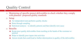 Quality ControlMonitoring of specific project deliverables to check whether they comply with planned / proposed quality standardsSetupAn independent team performs quality checksDone through samplingStatistical analysis – to identify patterns and then identify root causeBenefitsKeeps poor quality deliverables from reaching in the hands of the customer or sponsorHelps to identify poor inputs into activitiesArrests trends that could lead to further deterioration in quality of the deliverables