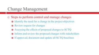 Change ManagementSteps to perform control and manage changesIdentify the need for a change in the project objectivesReview request for changesAssessing the effects of proposed changes to SCTQ Inform and review the proposed changes with stakeholdersIf approved, document and update all SCTQ baselines