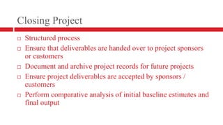 Closing ProjectStructured processEnsure that deliverables are handed over to project sponsors or customersDocument and archive project records for future projectsEnsure project deliverables are accepted by sponsors / customersPerform comparative analysis of initial baseline estimates and final output