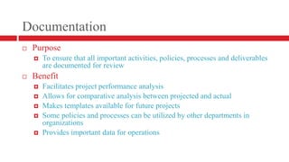 DocumentationPurposeTo ensure that all important activities, policies, processes and deliverables are documented for reviewBenefitFacilitates project performance analysisAllows for comparative analysis between projected and actualMakes templates available for future projectsSome policies and processes can be utilized by other departments in organizationsProvides important data for operations