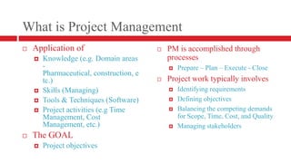 What is Project ManagementApplication ofKnowledge (e.g. Domain areas - Pharmaceutical, construction, etc.)Skills (Managing)Tools & Techniques (Software)Project activities (e.g Time Management, Cost Management, etc.)The GOALProject objectivesPM is accomplished through processes Prepare – Plan – Execute - CloseProject work typically involvesIdentifying requirementsDefining objectivesBalancing the competing demands for Scope, Time, Cost, and QualityManaging stakeholders	