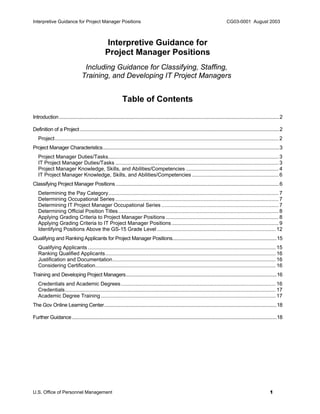 Interpretive Guidance for Project Manager Positions CG03-0001 August 2003
U.S. Office of Personnel Management 1
Interpretive Guidance for
Project Manager Positions
Including Guidance for Classifying, Staffing,
Training, and Developing IT Project Managers
Table of Contents
Introduction...........................................................................................................................................................................2
Definition of a Project...........................................................................................................................................................2
Project........................................................................................................................................................... 2
Project Manager Characteristics.........................................................................................................................................3
Project Manager Duties/Tasks...................................................................................................................... 3
IT Project Manager Duties/Tasks ................................................................................................................. 3
Project Manager Knowledge, Skills, and Abilities/Competencies ................................................................ 4
IT Project Manager Knowledge, Skills, and Abilities/Competencies ............................................................ 6
Classifying Project Manager Positions...............................................................................................................................6
Determining the Pay Category...................................................................................................................... 7
Determining Occupational Series ................................................................................................................. 7
Determining IT Project Manager Occupational Series ................................................................................. 7
Determining Official Position Titles............................................................................................................... 8
Applying Grading Criteria to Project Manager Positions .............................................................................. 8
Applying Grading Criteria to IT Project Manager Positions.......................................................................... 9
Identifying Positions Above the GS-15 Grade Level .................................................................................. 12
Qualifying and Ranking Applicants for Project Manager Positions.................................................................................15
Qualifying Applicants .................................................................................................................................. 15
Ranking Qualified Applicants...................................................................................................................... 16
Justification and Documentation................................................................................................................. 16
Considering Certification............................................................................................................................. 16
Training and Developing Project Managers.....................................................................................................................16
Credentials and Academic Degrees........................................................................................................... 16
Credentials.................................................................................................................................................. 17
Academic Degree Training ......................................................................................................................... 17
The Gov Online Learning Center......................................................................................................................................18
Further Guidance...............................................................................................................................................................18
 