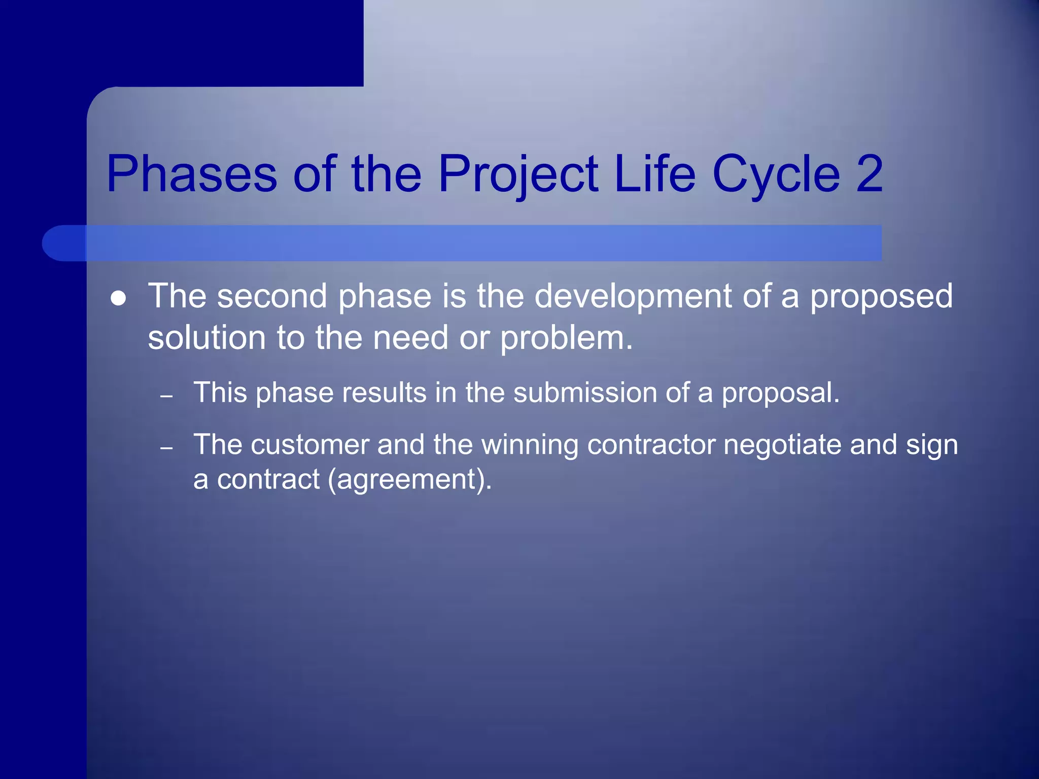 Phases of the Project Life Cycle 2The second phase is the development of a proposed solution to the need or problem.This phase results in the submission of a proposal.The customer and the winning contractor negotiate and sign a contract (agreement). 