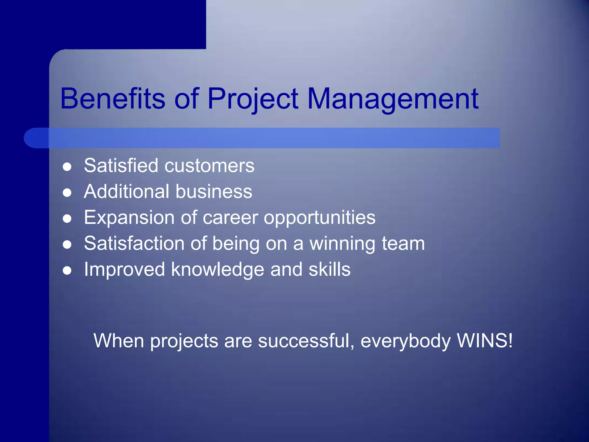 Benefits of Project ManagementSatisfied customersAdditional businessExpansion of career opportunities Satisfaction of being on a winning team Improved knowledge and skillsWhen projects are successful, everybody WINS!