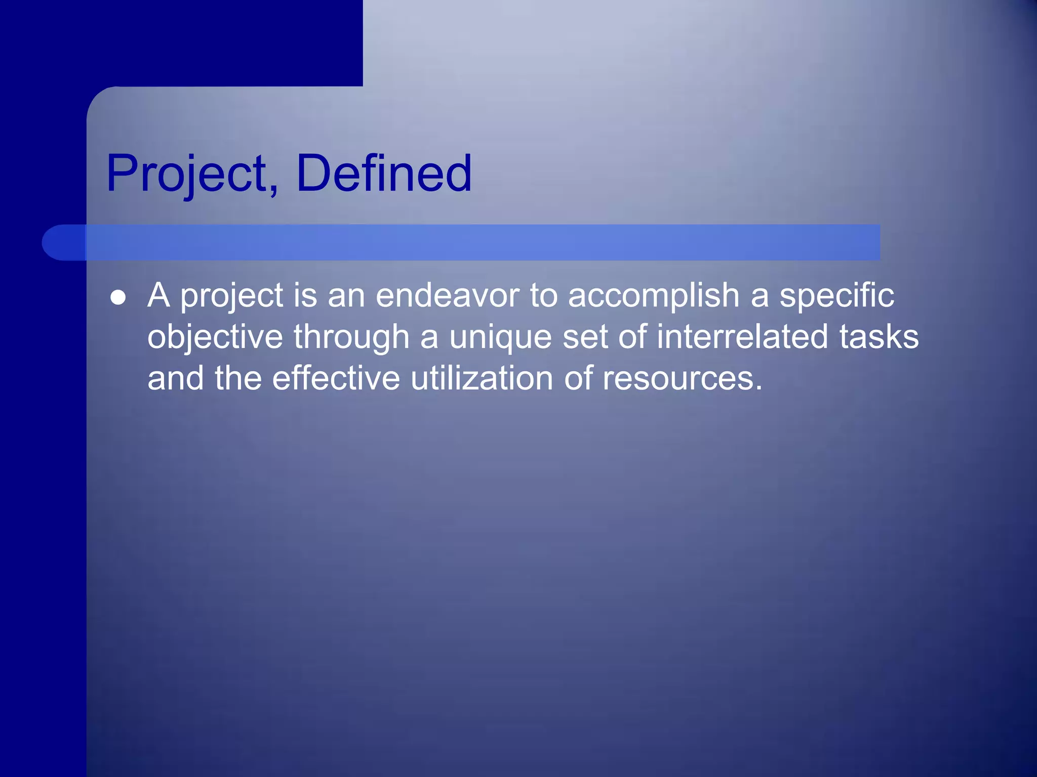 Project, DefinedA project is an endeavor to accomplish a specific objective through a unique set of interrelated tasks and the effective utilization of resources.