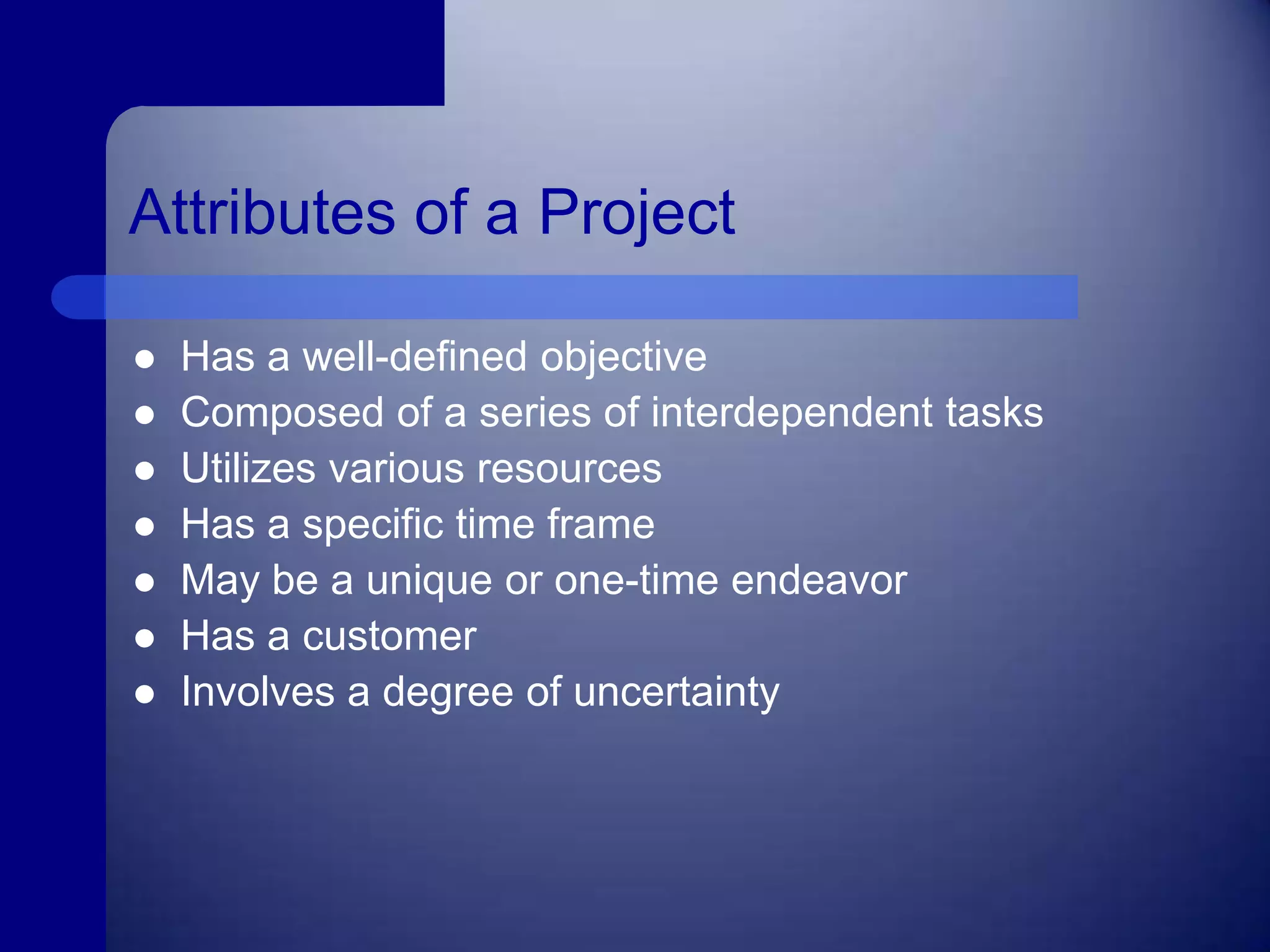 Attributes of a ProjectHas a well-defined objectiveComposed of a series of interdependent tasks Utilizes various resourcesHas a specific time frameMay be a unique or one-time endeavorHas a customerInvolves a degree of uncertainty