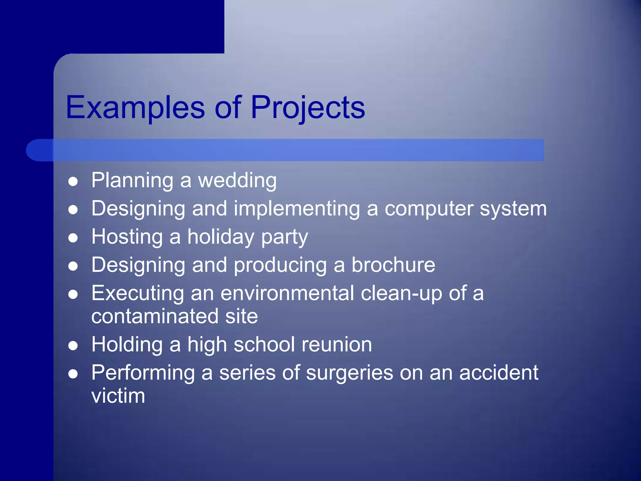 Examples of Projects	Planning a weddingDesigning and implementing a computer systemHosting a holiday partyDesigning and producing a brochureExecuting an environmental clean-up of a contaminated siteHolding a high school reunionPerforming a series of surgeries on an accident victim