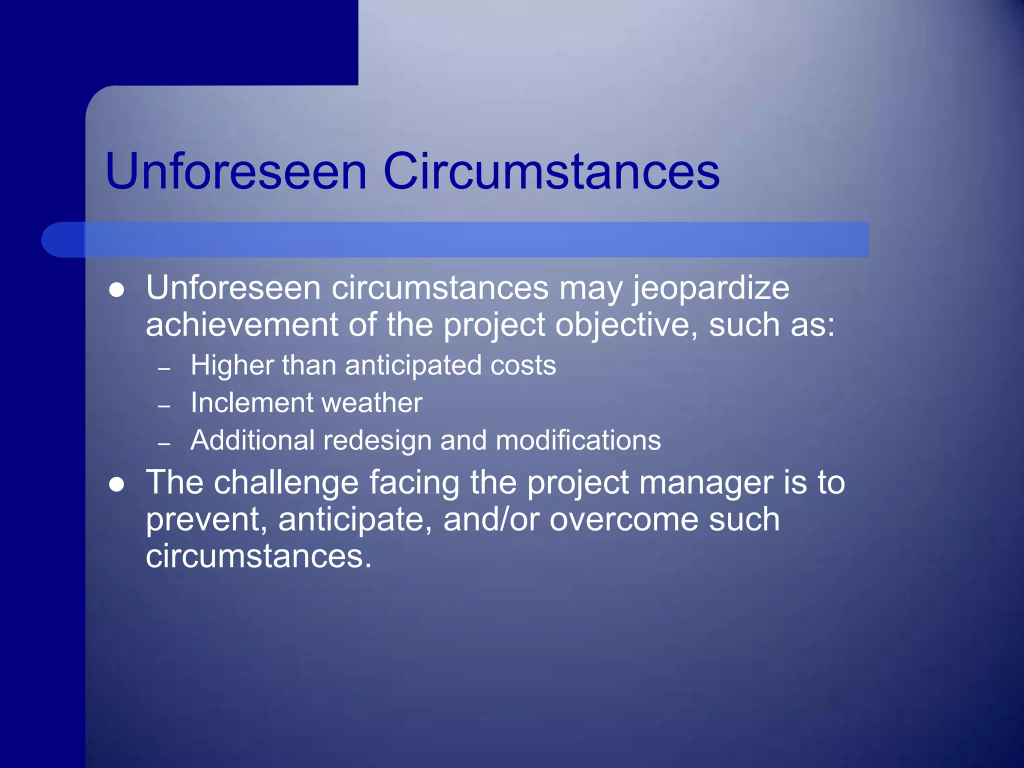Unforeseen CircumstancesUnforeseen circumstances may jeopardize achievement of the project objective, such as:Higher than anticipated costsInclement weatherAdditional redesign and modificationsThe challenge facing the project manager is to prevent, anticipate, and/or overcome such circumstances.