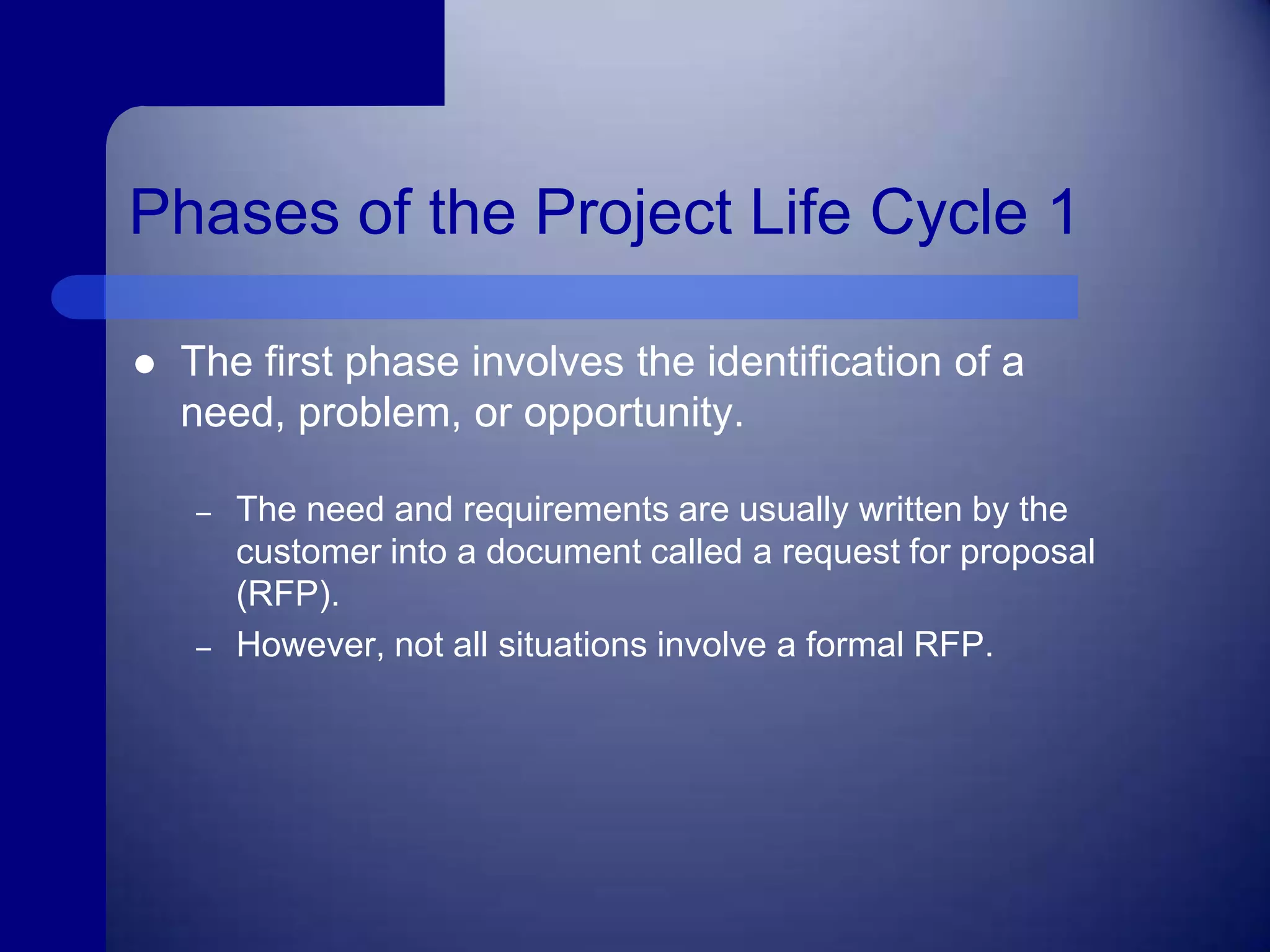 Phases of the Project Life Cycle 1The first phase involves the identification of a need, problem, or opportunity.The need and requirements are usually written by the customer into a document called a request for proposal (RFP).However, not all situations involve a formal RFP.