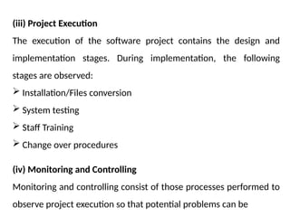 (iii) Project Execution
The execution of the software project contains the design and
implementation stages. During implementation, the following
stages are observed:
 Installation/Files conversion
 System testing
 Staff Training
 Change over procedures
(iv) Monitoring and Controlling
Monitoring and controlling consist of those processes performed to
observe project execution so that potential problems can be
 