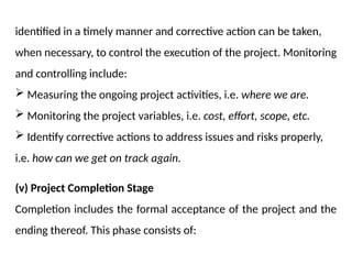 identified in a timely manner and corrective action can be taken,
when necessary, to control the execution of the project. Monitoring
and controlling include:
 Measuring the ongoing project activities, i.e. where we are.
 Monitoring the project variables, i.e. cost, effort, scope, etc.
 Identify corrective actions to address issues and risks properly,
i.e. how can we get on track again.
(v) Project Completion Stage
Completion includes the formal acceptance of the project and the
ending thereof. This phase consists of:
 