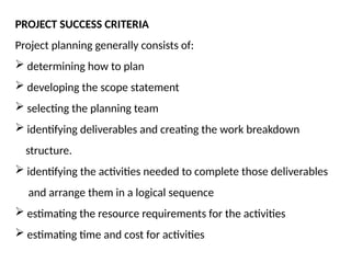 PROJECT SUCCESS CRITERIA
Project planning generally consists of:
 determining how to plan
 developing the scope statement
 selecting the planning team
 identifying deliverables and creating the work breakdown
structure.
 identifying the activities needed to complete those deliverables
and arrange them in a logical sequence
 estimating the resource requirements for the activities
 estimating time and cost for activities
 