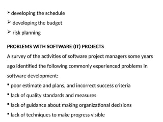  developing the schedule
 developing the budget
 risk planning
PROBLEMS WITH SOFTWARE (IT) PROJECTS
A survey of the activities of software project managers some years
ago identified the following commonly experienced problems in
software development:
 poor estimate and plans, and incorrect success criteria
 lack of quality standards and measures
 lack of guidance about making organizational decisions
 lack of techniques to make progress visible
 