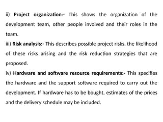 ii) Project organization:- This shows the organization of the
development team, other people involved and their roles in the
team.
iii) Risk analysis:- This describes possible project risks, the likelihood
of these risks arising and the risk reduction strategies that are
proposed.
iv) Hardware and software resource requirements:- This specifies
the hardware and the support software required to carry out the
development. If hardware has to be bought, estimates of the prices
and the delivery schedule may be included.
 