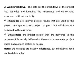 v) Work breakdown:- This sets out the breakdown of the project
into activities and identifies the milestones and deliverables
associated with each activity.
 Milestones are internal project results that are used by the
project manager to check project progress, but which are not
delivered to the customer.
 Deliverables are project results that are delivered to the
customer. It is usually delivered at the end of some major project
phase such as specification or design.
Notes: Deliverables are usually milestones, but milestones need
not be deliverables.
 