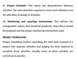 vi) Project Schedule: This shows the dependencies between
activities, the estimated time required to reach each milestone and
the allocation of people to activities.
vii) Monitoring and reporting mechanisms: This defines the
management reports that should be produced, when these should
be produced and the project monitoring mechanisms used.
PROJECT SCHEDULING
Project scheduling involves separating the total work involved in a
project into separate activities and judging the time required to
complete these activities. Usually, some of these activities are
carried out in parallel.
 