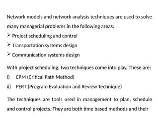 Network models and network analysis techniques are used to solve
many managerial problems in the following areas:
 Project scheduling and control
 Transportation systems design
 Communication systems design
With project scheduling, two techniques come into play. These are:
i) CPM (Critical Path Method)
ii) PERT (Program Evaluation and Review Technique)
The techniques are tools used in management to plan, schedule
and control projects. They are both time based methods and their
 