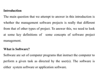 Introduction
The main question that we attempt to answer in this introduction is
whether the management software projects is really that different
from that of other types of project. To answer this, we need to look
at some key definitions of some concepts of software project
management.
What is Software?
Software are set of computer programs that instruct the computer to
perform a given task as directed by the user(s). The software is
either system software or application software.
 