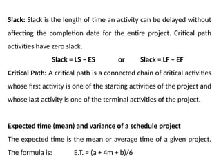 Slack: Slack is the length of time an activity can be delayed without
affecting the completion date for the entire project. Critical path
activities have zero slack.
Slack = LS – ES or Slack = LF – EF
Critical Path: A critical path is a connected chain of critical activities
whose first activity is one of the starting activities of the project and
whose last activity is one of the terminal activities of the project.
Expected time (mean) and variance of a schedule project
The expected time is the mean or average time of a given project.
The formula is: E.T. = (a + 4m + b)/6
 