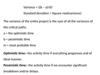 Variance = ((b – a)/6)2
Standard deviation = Square root(variance)
The variance of the entire project is the sum of all the variances of
the critical paths.
a = the optimistic time
b = pessimistic time
m = most probable time
Optimistic time:- the activity time if everything progresses and of
ideal manner.
Pessimistic time:- the activity time if we encounter significant
breakdown and/or delays.
 